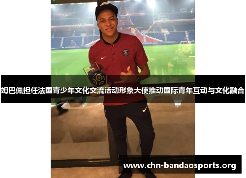 姆巴佩担任法国青少年文化交流活动形象大使推动国际青年互动与文化融合 姆巴佩担任法国青少年文化交流活动形象大使推动国际青年互动与文化融合