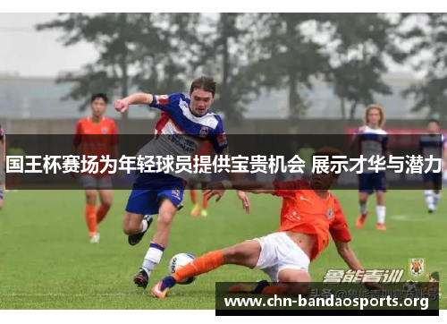 国王杯赛场为年轻球员提供宝贵机会 展示才华与潜力 国王杯赛场为年轻球员提供宝贵机会 展示才华与潜力