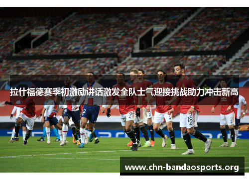 拉什福德赛季初激励讲话激发全队士气迎接挑战助力冲击新高 拉什福德赛季初激励讲话激发全队士气迎接挑战助力冲击新高