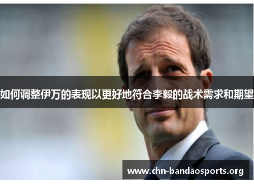 如何调整伊万的表现以更好地符合李毅的战术需求和期望 如何调整伊万的表现以更好地符合李毅的战术需求和期望