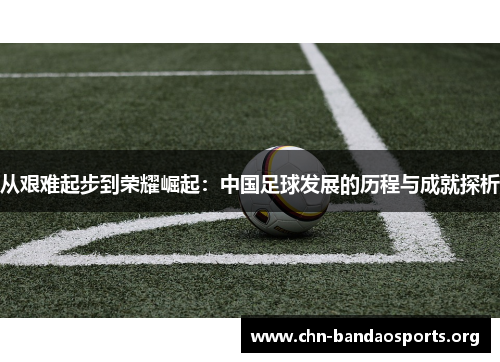 从艰难起步到荣耀崛起:中国足球发展的历程与成就探析 从艰难起步到荣耀崛起:中国足球发展的历程与成就探析