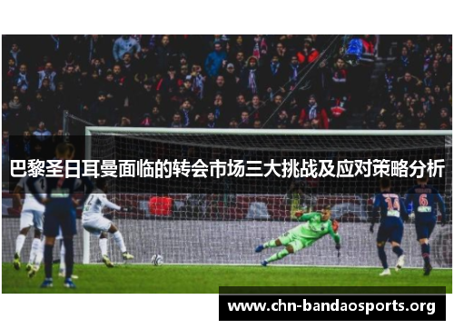 巴黎圣日耳曼面临的转会市场三大挑战及应对策略分析 巴黎圣日耳曼面临的转会市场三大挑战及应对策略分析