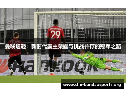 曼联崛起:新时代霸主荣耀与挑战并存的冠军之路 曼联崛起:新时代霸主荣耀与挑战并存的冠军之路