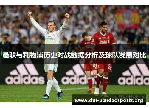 曼联与利物浦历史对战数据分析及球队发展对比 曼联与利物浦历史对战数据分析及球队发展对比