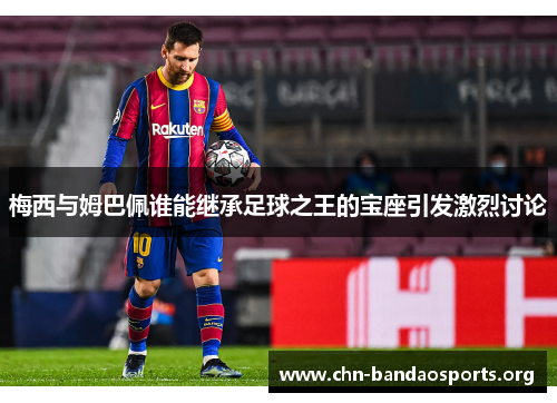 梅西与姆巴佩谁能继承足球之王的宝座引发激烈讨论 梅西与姆巴佩谁能继承足球之王的宝座引发激烈讨论