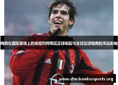 梅西在国际赛场上的表现对阿根廷足球崛起与全球足球格局的深远影响 梅西在国际赛场上的表现对阿根廷足球崛起与全球足球格局的深远影响