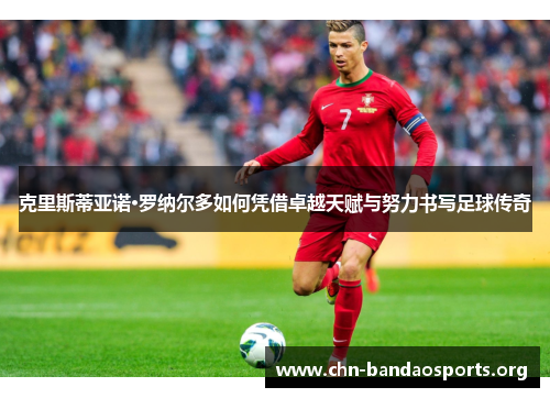 克里斯蒂亚诺·罗纳尔多如何凭借卓越天赋与努力书写足球传奇