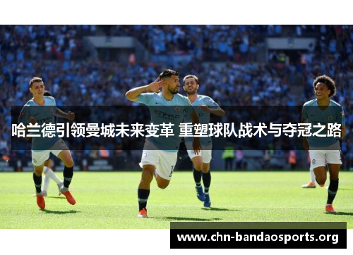哈兰德引领曼城未来变革 重塑球队战术与夺冠之路 哈兰德引领曼城未来变革 重塑球队战术与夺冠之路