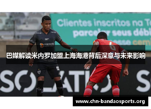 巴媒解读米内罗加盟上海海港背后深意与未来影响 巴媒解读米内罗加盟上海海港背后深意与未来影响