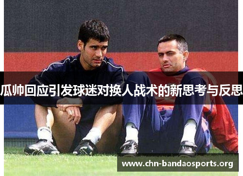 瓜帅回应引发球迷对换人战术的新思考与反思 瓜帅回应引发球迷对换人战术的新思考与反思