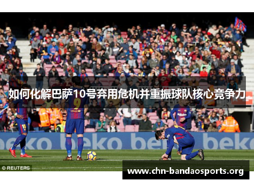 如何化解巴萨10号弃用危机并重振球队核心竞争力 如何化解巴萨10号弃用危机并重振球队核心竞争力