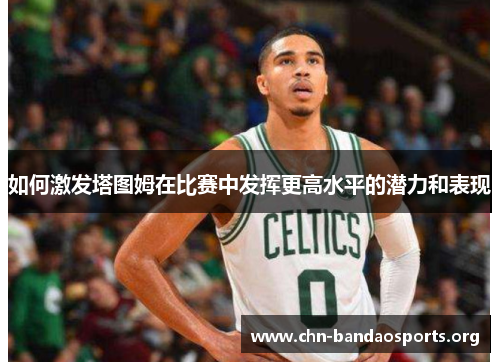 如何激发塔图姆在比赛中发挥更高水平的潜力和表现 如何激发塔图姆在比赛中发挥更高水平的潜力和表现