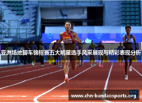 亚洲场地脚车锦标赛五大明星选手风采展现与精彩表现分析