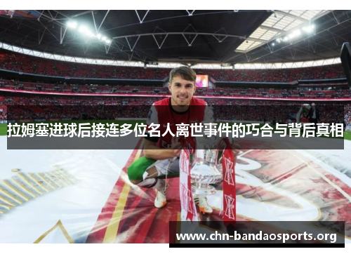 拉姆塞进球后接连多位名人离世事件的巧合与背后真相