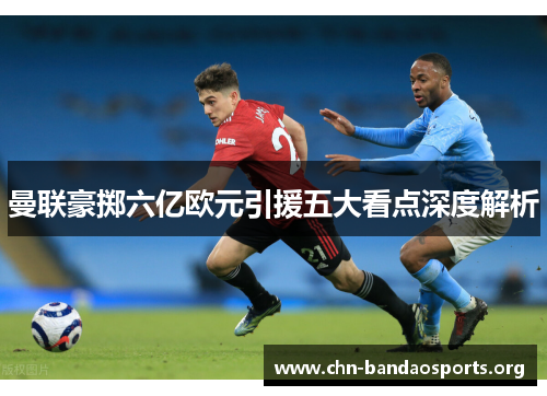曼联豪掷六亿欧元引援五大看点深度解析 曼联豪掷六亿欧元引援五大看点深度解析
