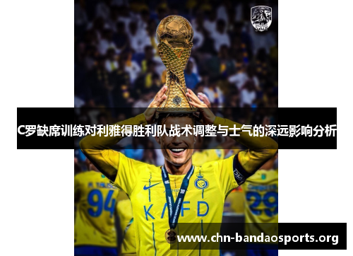 C罗缺席训练对利雅得胜利队战术调整与士气的深远影响分析 C罗缺席训练对利雅得胜利队战术调整与士气的深远影响分析
