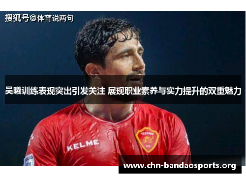 吴曦训练表现突出引发关注 展现职业素养与实力提升的双重魅力 吴曦训练表现突出引发关注 展现职业素养与实力提升的双重魅力