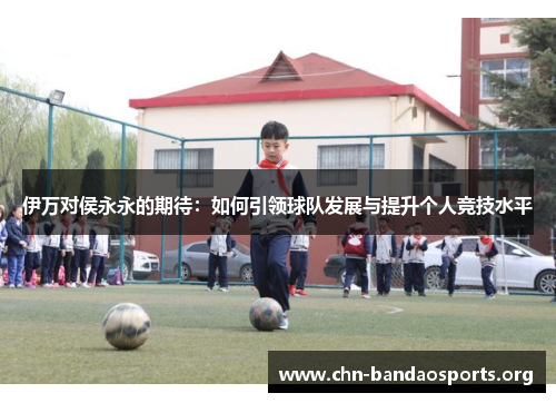 伊万对侯永永的期待:如何引领球队发展与提升个人竞技水平 伊万对侯永永的期待:如何引领球队发展与提升个人竞技水平