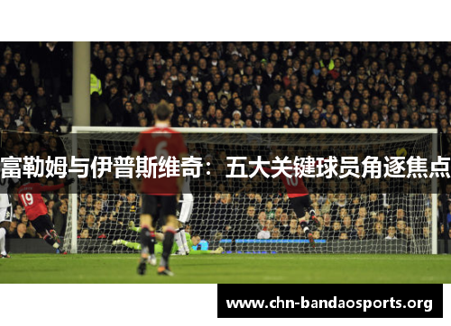 富勒姆与伊普斯维奇：五大关键球员角逐焦点