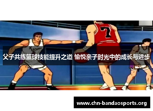 父子共练篮球技能提升之道 愉悦亲子时光中的成长与进步 父子共练篮球技能提升之道 愉悦亲子时光中的成长与进步
