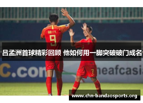 吕孟洲首球精彩回顾 他如何用一脚突破破门成名 吕孟洲首球精彩回顾 他如何用一脚突破破门成名
