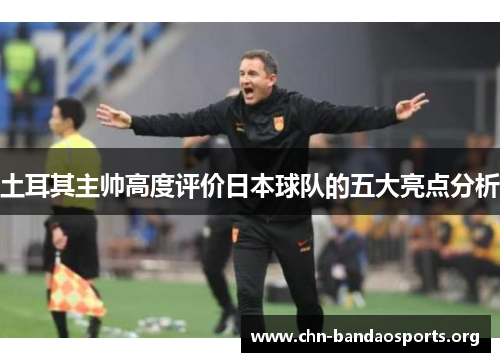 土耳其主帅高度评价日本球队的五大亮点分析
