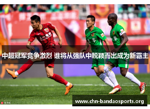 中超冠军竞争激烈 谁将从强队中脱颖而出成为新霸主 中超冠军竞争激烈 谁将从强队中脱颖而出成为新霸主