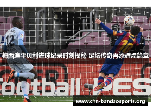 梅西追平贝利进球纪录时刻揭秘 足坛传奇再添辉煌篇章 梅西追平贝利进球纪录时刻揭秘 足坛传奇再添辉煌篇章