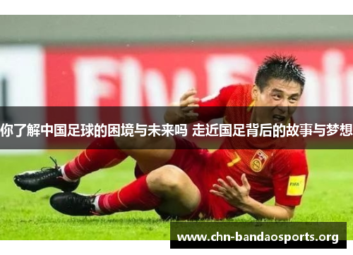 你了解中国足球的困境与未来吗 走近国足背后的故事与梦想 你了解中国足球的困境与未来吗 走近国足背后的故事与梦想