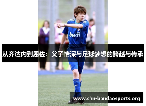 从齐达内到恩佐:父子情深与足球梦想的跨越与传承 从齐达内到恩佐:父子情深与足球梦想的跨越与传承