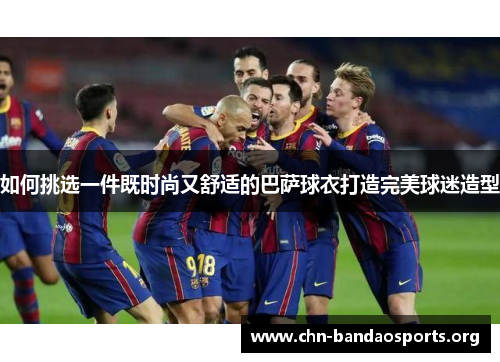 如何挑选一件既时尚又舒适的巴萨球衣打造完美球迷造型