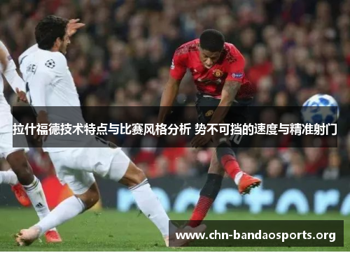 拉什福德技术特点与比赛风格分析 势不可挡的速度与精准射门 拉什福德技术特点与比赛风格分析 势不可挡的速度与精准射门