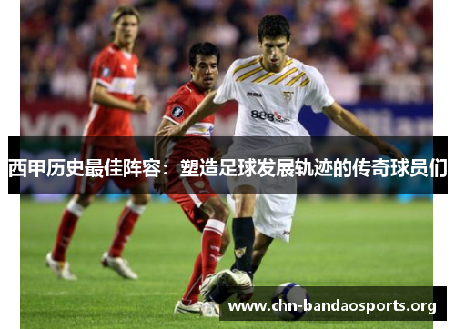 西甲历史最佳阵容：塑造足球发展轨迹的传奇球员们