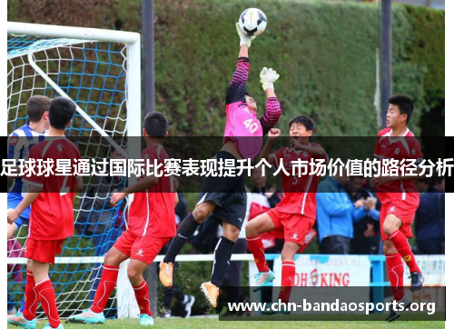 足球球星通过国际比赛表现提升个人市场价值的路径分析