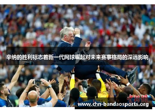 辛纳的胜利标志着新一代网球崛起对未来赛事格局的深远影响 辛纳的胜利标志着新一代网球崛起对未来赛事格局的深远影响