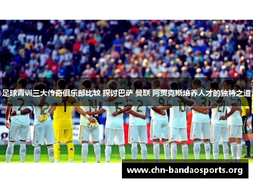 足球青训三大传奇俱乐部比较 探讨巴萨 曼联 阿贾克斯培养人才的独特之道 足球青训三大传奇俱乐部比较 探讨巴萨 曼联 阿贾克斯培养人才的独特之道