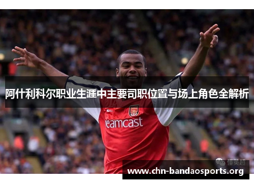 阿什利科尔职业生涯中主要司职位置与场上角色全解析 阿什利科尔职业生涯中主要司职位置与场上角色全解析