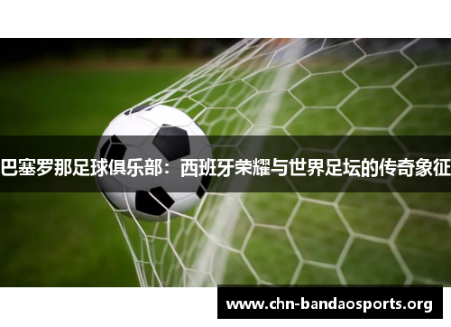 巴塞罗那足球俱乐部:西班牙荣耀与世界足坛的传奇象征 巴塞罗那足球俱乐部:西班牙荣耀与世界足坛的传奇象征