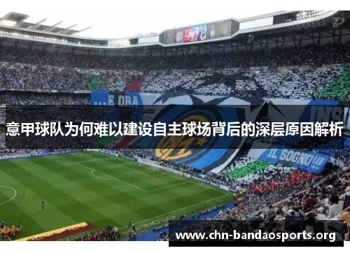 意甲球队为何难以建设自主球场背后的深层原因解析 意甲球队为何难以建设自主球场背后的深层原因解析