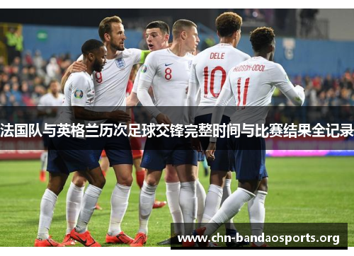 法国队与英格兰历次足球交锋完整时间与比赛结果全记录 法国队与英格兰历次足球交锋完整时间与比赛结果全记录