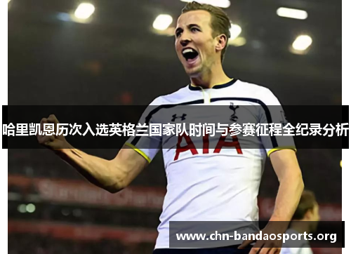 哈里凯恩历次入选英格兰国家队时间与参赛征程全纪录分析 哈里凯恩历次入选英格兰国家队时间与参赛征程全纪录分析